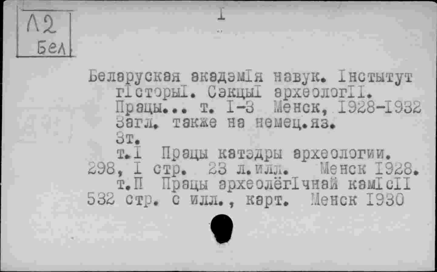 ﻿БЄЛ8руСК8Я_8К8ДЗМІЯ НЭВуК. ІНСТМТуТ гЗсторы!. Сэкцы! археології.
Прэцы... т. 1-3 Meиск, 1938-1932
Загл. также на немец, яз.
Зт.
т»1 Прады катздры археологии.
298, I стр. 23 л.илл. Менск 1928.
Т.П Працы археолегічнай комісії
532 стр. с илл., карт. Менск 1930